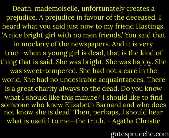 Death, mademoiselle, unfortunately creates a prejudice. A prejudice in favour of the deceased. I heard what you said just now to my friend Hastings. ‘A nice bright girl with no men friends.’ You said that in mockery of the newspapers. And it is very true—when a young girl is dead, that is the kind of thing that is said. She was bright. She was happy. She was sweet-tempered. She had not a care in the world. She had no undesirable acquaintances. There is a great charity always to the dead. Do you know what I should like this minute? I should like to find someone who knew Elizabeth Barnard and who does not know she is dead! Then, perhaps, I should hear what is useful to me—the truth. - Agatha Christie