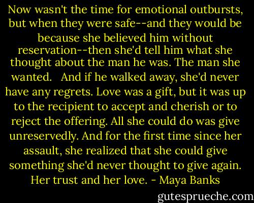 Now wasn't the time for emotional outbursts, but when they were safe--and they would be because she believed him without reservation--then she'd tell him what she thought about the man he was. The man she wanted. <br /><br />And if he walked away, she'd never have any regrets. Love was a gift, but it was up to the recipient to accept and cherish or to reject the offering. All she could do was give unreservedly. And for the first time since her assault, she realized that she could give something she'd never thought to give again. Her trust and her love. - Maya Banks