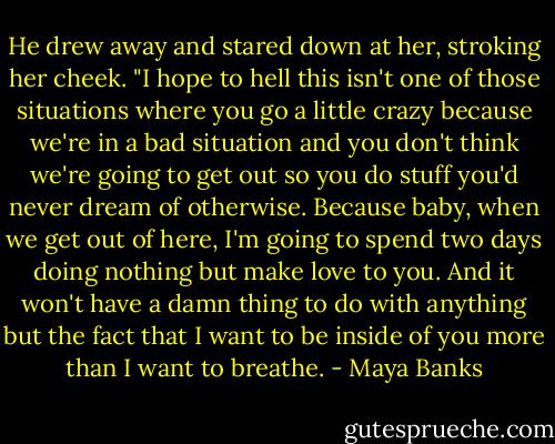 He drew away and stared down at her, stroking her cheek. "I hope to hell this isn't one of those situations where you go a little crazy because we're in a bad situation and you don't think we're going to get out so you do stuff you'd never dream of otherwise. Because baby, when we get out of here, I'm going to spend two days doing nothing but make love to you. And it won't have a damn thing to do with anything but the fact that I want to be inside of you more than I want to breathe. - Maya Banks
