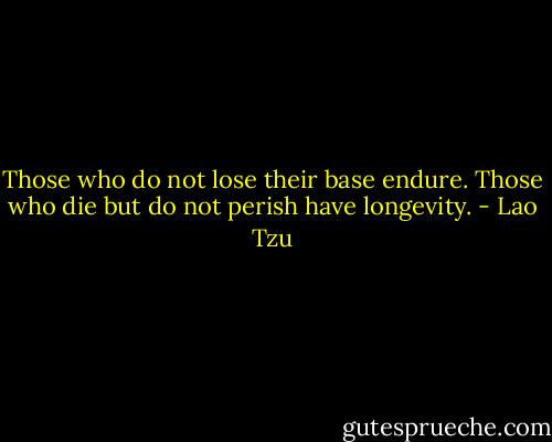 Those who do not lose their base endure. Those who die but do not perish have longevity. - Lao Tzu