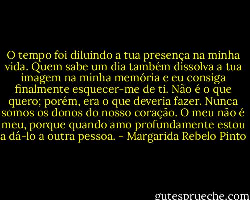 O tempo foi diluindo a tua presença na minha vida.<br />Quem sabe um dia também dissolva a tua imagem na minha memória e eu consiga finalmente esquecer-me de ti. Não é o que quero; porém, era o que deveria fazer. Nunca somos os donos do nosso coração. O meu não é meu, porque quando amo profundamente estou a dá-lo a outra pessoa. - Margarida Rebelo Pinto
