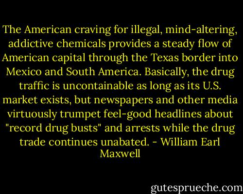 The American craving for illegal, mind-altering, addictive chemicals provides a steady flow of American capital through the Texas border into Mexico and South America. Basically, the drug traffic is uncontainable as long as its U.S. market exists, but newspapers and other media virtuously trumpet feel-good headlines about "record drug busts" and arrests while the drug trade continues unabated. - William Earl Maxwell