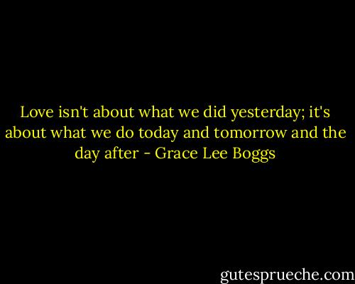 Love isn't about what we did yesterday; it's about what we do today and tomorrow and the day after - Grace Lee Boggs