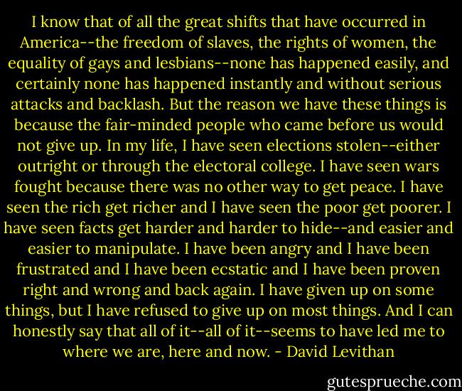 I know that of all the great shifts that have occurred in America--the freedom of slaves, the rights of women, the equality of gays and lesbians--none has happened easily, and certainly none has happened instantly and without serious attacks and backlash. But the reason we have these things is because the fair-minded people who came before us would not give up. In my life, I have seen elections stolen--either outright or through the electoral college. I have seen wars fought because there was no other way to get peace. I have seen the rich get richer and I have seen the poor get poorer. I have seen facts get harder and harder to hide--and easier and easier to manipulate. I have been angry and I have been frustrated and I have been ecstatic and I have been proven right and wrong and back again. I have given up on some things, but I have refused to give up on most things. And I can honestly say that all of it--all of it--seems to have led me to where we are, here and now. - David Levithan