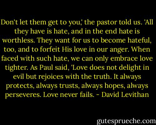 Don't let them get to you,' the pastor told us. 'All they have is hate, and in the end hate is worthless. They want for us to become hateful, too, and to forfeit His love in our anger. When faced with such hate, we can only embrace love tighter. As Paul said, 'Love does not delight in evil but rejoices with the truth. It always protects, always trusts, always hopes, always perseveres. Love never fails. - David Levithan