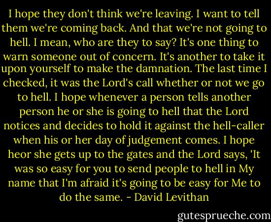 I hope they don't think we're leaving. I want to tell them we're coming back. And that we're not going to hell. I mean, who are they to say? It's one thing to warn someone out of concern. It's another to take it upon yourself to make the damnation. The last time I checked, it was the Lord's call whether or not we go to hell. I hope whenever a person tells another person he or she is going to hell that the Lord notices and decides to hold it against the hell-caller when his or her day of judgement comes. I hope heor she gets up to the gates and the Lord says, 'It was so easy for you to send people to hell in My name that I'm afraid it's going to be easy for Me to do the same. - David Levithan