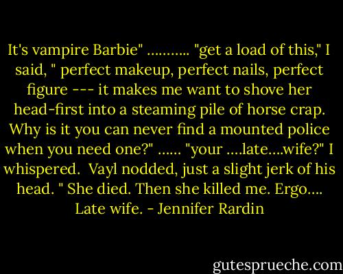 It's vampire Barbie" ……….. "get a load of this," I said, " perfect makeup, perfect nails, perfect figure --- it makes me want to shove her head-first into a steaming pile of horse crap. Why is it you can never find a mounted police when you need one?" ……<br />"your ….late….wife?" I whispered.<br /><br />Vayl nodded, just a slight jerk of his head. " She died. Then she killed me. Ergo…. Late wife. - Jennifer Rardin