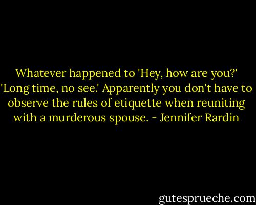 Whatever happened to 'Hey, how are you?' 'Long time, no see.' Apparently you don't have to observe the rules of etiquette when reuniting with a murderous spouse. - Jennifer Rardin