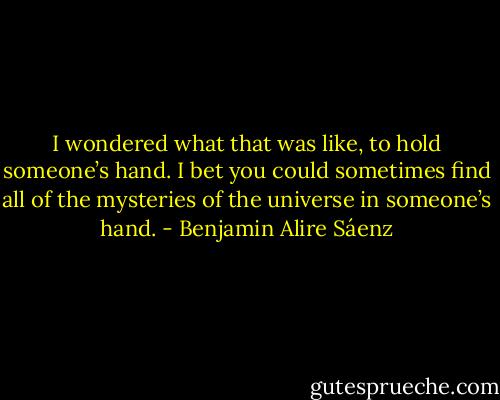 I wondered what that was like, to hold someone’s hand. I bet you could sometimes find all of the mysteries of the universe in someone’s hand. - Benjamin Alire Sáenz