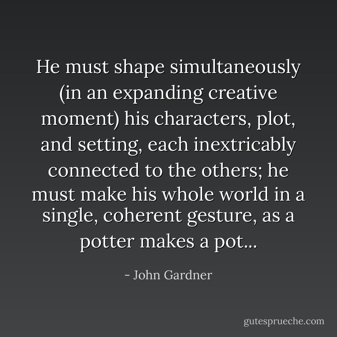 He must shape simultaneously (in an expanding creative moment) his characters, plot, and setting, each inextricably connected to the others; he must make his whole world in a single, coherent gesture, as a potter makes a pot... - John Gardner