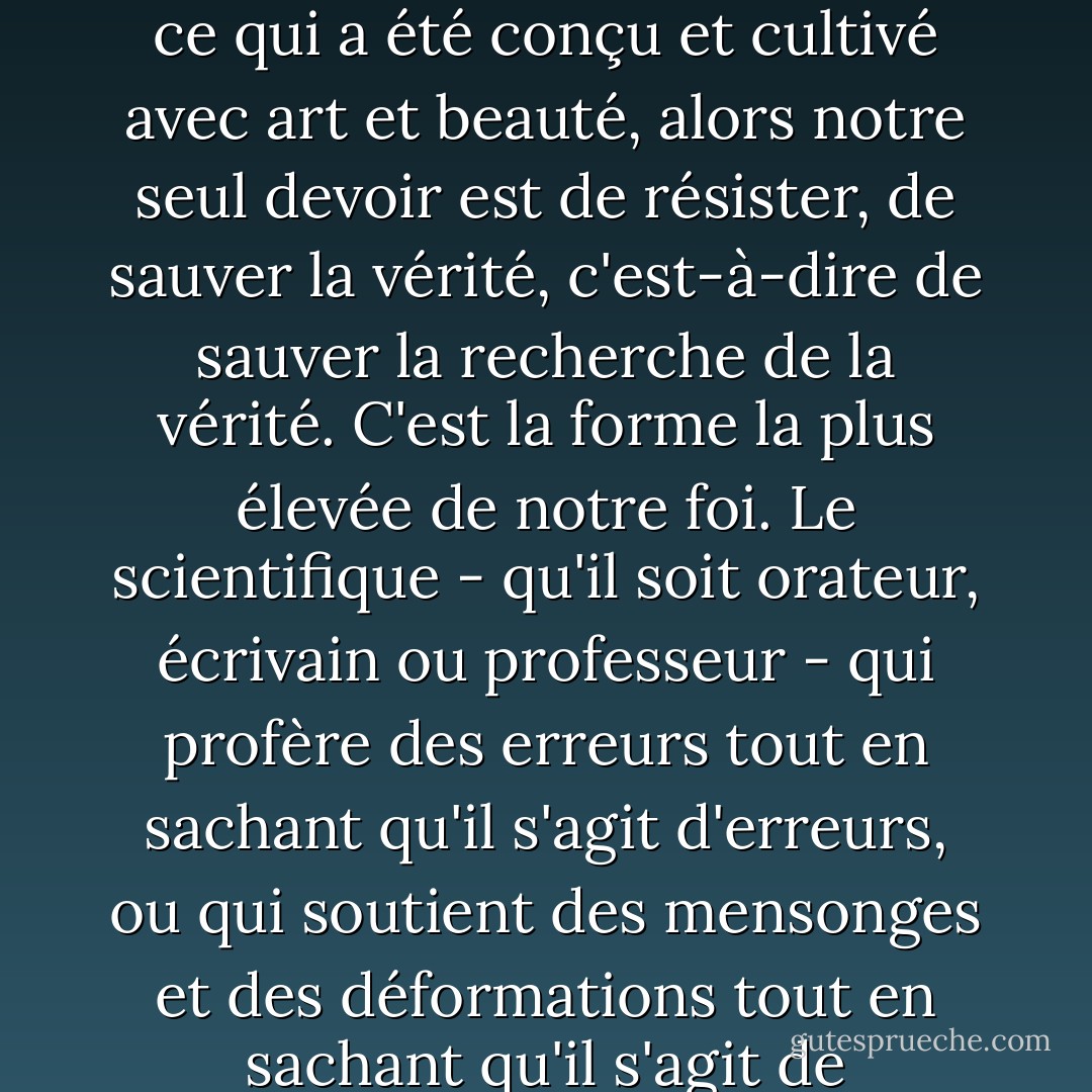 Sacrifier l'amour de la vérité, l'honnêteté intellectuelle, la fidélité aux lois et aux méthodes de la pensée au profit d'un autre intérêt, quel qu'il soit, même celui de la nation, c'est trahir. Si, dans la lutte des intérêts et des slogans, la vérité risque d'être dévaluée, dénaturée et usurpée, comme l'est l'individu, comme le sont le langage, les arts, chaque organisme et tout ce qui a été conçu et cultivé avec art et beauté, alors notre seul devoir est de résister, de sauver la vérité, c'est-à-dire de sauver la recherche de la vérité. C'est la forme la plus élevée de notre foi. Le scientifique - qu'il soit orateur, écrivain ou professeur - qui profère des erreurs tout en sachant qu'il s'agit d'erreurs, ou qui soutient des mensonges et des déformations tout en sachant qu'il s'agit de mensonges, non seulement va à l'encontre des lois fondamentales de la vie, mais, bien qu'il puisse paraître différent, fait beaucoup de mal à son peuple, car il corrompt l'air et la terre, la nourriture et la boisson, empoisonne la pensée et la vérité, et aide tous les maux et tous les ennemis qui menacent le peuple de l'anéantissement. - هرمان هيسه