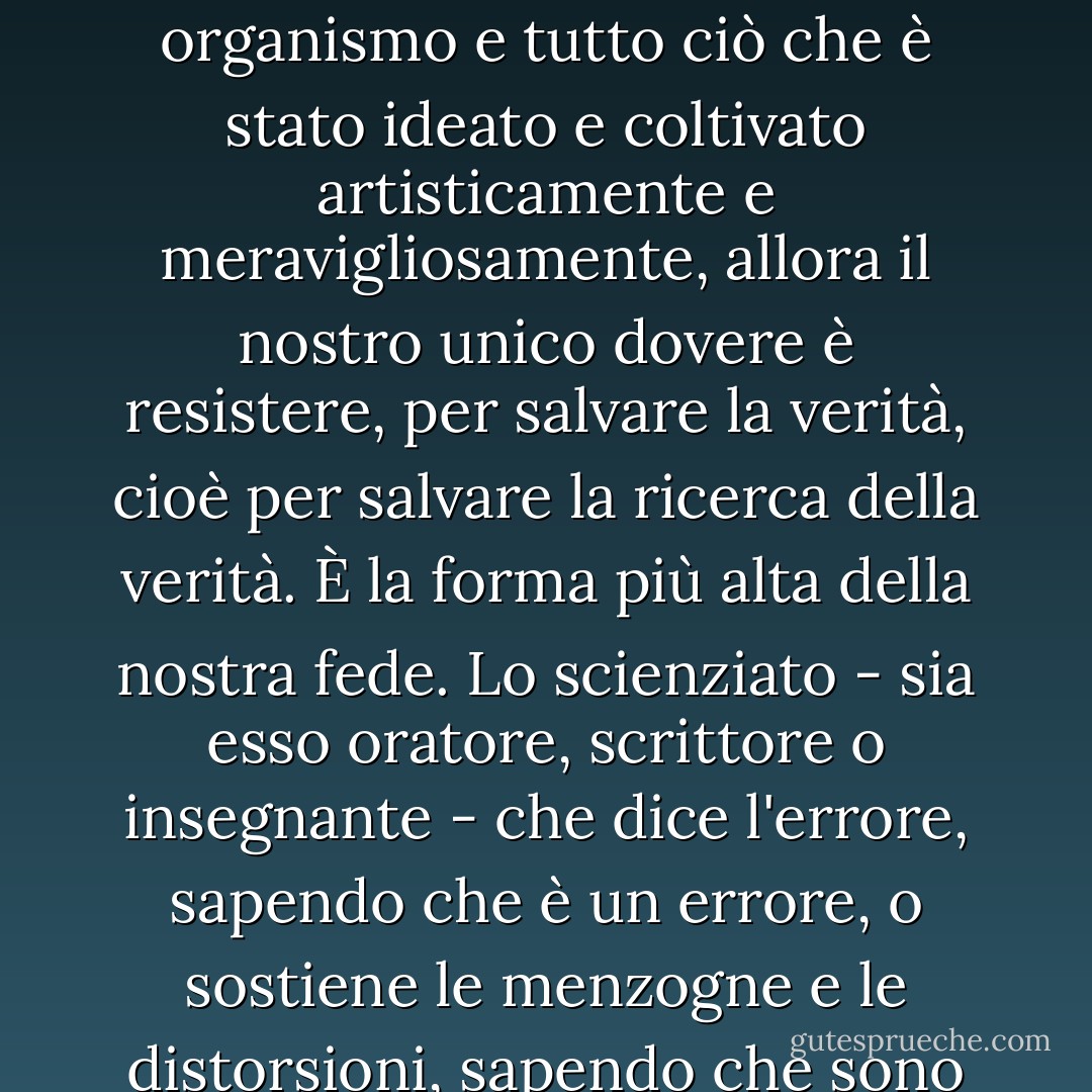 Sacrificare l'amore per la verità, l'onestà intellettuale e la fedeltà alle leggi e ai metodi del pensiero in nome di un altro interesse, qualunque esso sia, persino l'interesse della nazione stessa, è tradimento. Se, nella lotta degli interessi e degli slogan, la verità rischia di essere svalutata, travisata e usurpata, come l'individuo, come il linguaggio, le arti, ogni organismo e tutto ciò che è stato ideato e coltivato artisticamente e meravigliosamente, allora il nostro unico dovere è resistere, per salvare la verità, cioè per salvare la ricerca della verità. È la forma più alta della nostra fede. Lo scienziato - sia esso oratore, scrittore o insegnante - che dice l'errore, sapendo che è un errore, o sostiene le menzogne e le distorsioni, sapendo che sono tali, non solo va contro le leggi fondamentali della vita, ma, anche se può apparire diversamente, fa un gran male al suo popolo, perché corrompe l'aria e la terra, il cibo e le bevande, avvelena il pensiero e la verità, e aiuta ogni male e ogni nemico che minaccia il popolo con l'annientamento. - هرمان هيسه