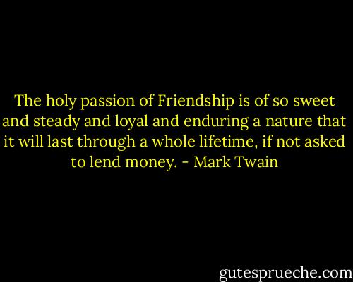 The holy passion of Friendship is of so sweet and steady and loyal and enduring a nature that it will last through a whole lifetime, if not asked to lend money. - Mark Twain