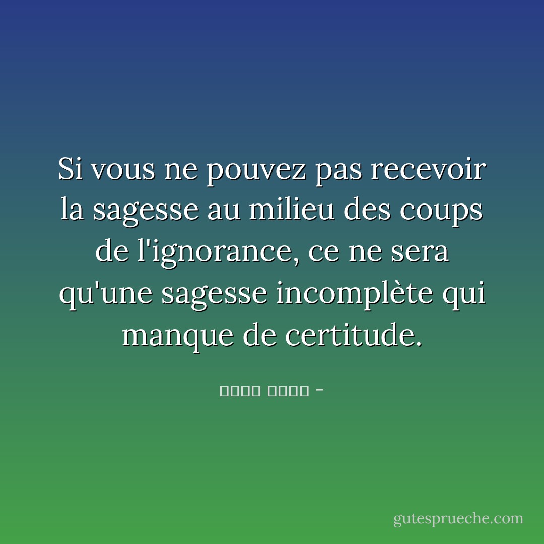 Si vous ne pouvez pas recevoir la sagesse au milieu des coups de l'ignorance, ce ne sera qu'une sagesse incomplète qui manque de certitude. - محمد موسى