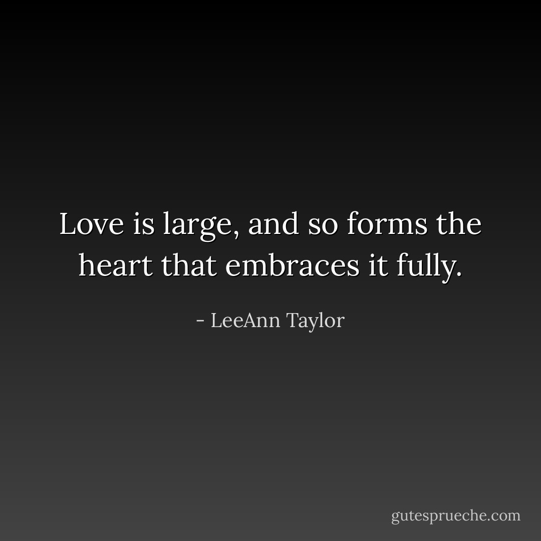 Love is large, and so forms the heart that embraces it fully. - LeeAnn Taylor