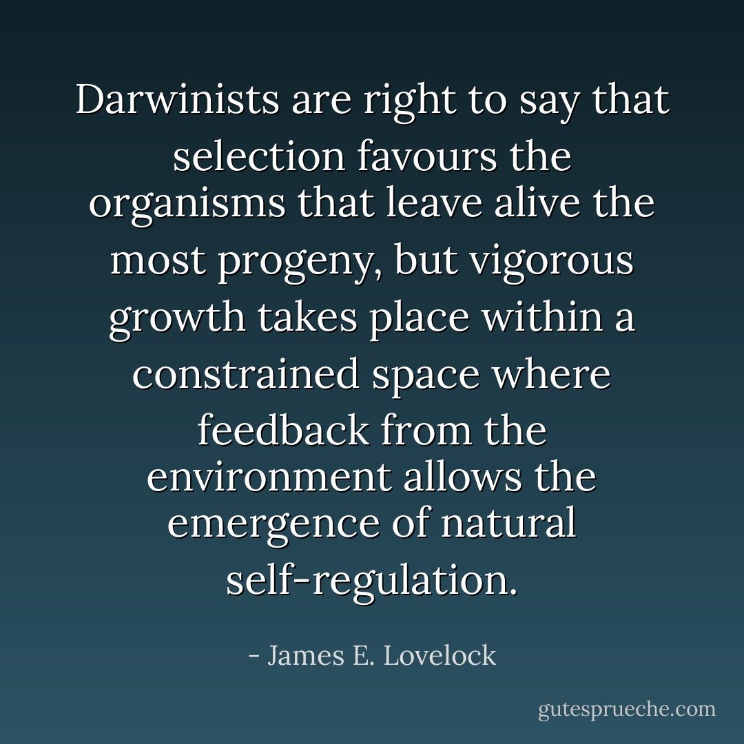 Darwinists are right to say that selection favours the organisms that leave alive the most progeny, but vigorous growth takes place within a constrained space where feedback from the environment allows the emergence of natural self-regulation. - James E. Lovelock