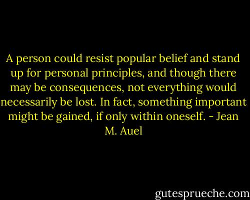 A person could resist popular belief and stand up for personal principles, and though there may be consequences, not everything would necessarily be lost. In fact, something important might be gained, if only within oneself. - Jean M. Auel
