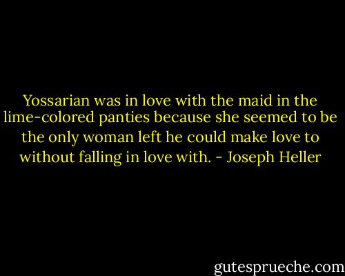 Yossarian was in love with the maid in the lime-colored panties because she seemed to be the only woman left he could make love to without falling in love with. - Joseph Heller