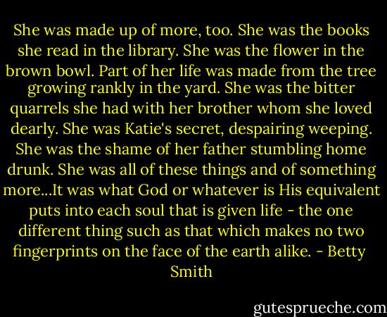 She was made up of more, too. She was the books she read in the library. She was the flower in the brown bowl. Part of her life was made from the tree growing rankly in the yard. She was the bitter quarrels she had with her brother whom she loved dearly. She was Katie's secret, despairing weeping. She was the shame of her father stumbling home drunk. She was all of these things and of something more...It was what God or whatever is His equivalent puts into each soul that is given life - the one different thing such as that which makes no two fingerprints on the face of the earth alike. - Betty  Smith