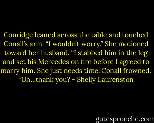 Conridge leaned across the table and touched Conall’s arm. “I wouldn’t worry.” She motioned toward her husband. “I stabbed him in the leg and set his Mercedes on fire before I agreed to marry him. She just needs time.”Conall frowned. “Uh…thank you? - Shelly Laurenston