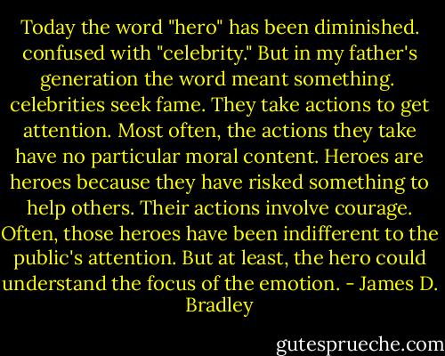 Today the word "hero" has been diminished. confused with "celebrity." But in my father's generation the word meant something. <br />celebrities seek fame. They take actions to get attention. Most often, the actions they take have no particular moral content. Heroes are heroes because they have risked something to help others. Their actions involve courage. Often, those heroes have been indifferent to the public's attention. But at least, the hero could understand the focus of the emotion. - James D. Bradley