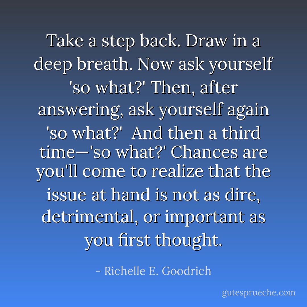 Take a step back. Draw in a deep breath. Now ask yourself <i>'so what?'</i> Then, after answering, ask yourself again <i>'so what?' </i> And then a third time—<i>'so what?'</i> Chances are you'll come to realize that the issue at hand is not as dire, detrimental, or important as you first thought. - Richelle E. Goodrich