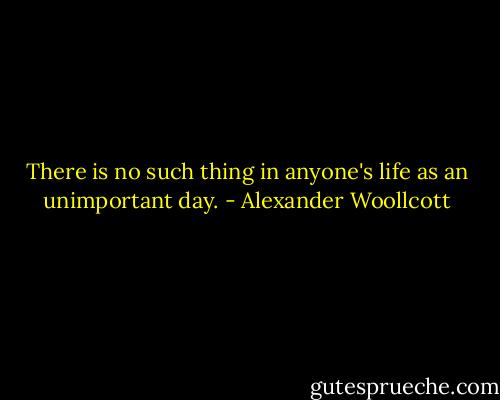 There is no such thing in anyone's life as an unimportant day. - Alexander Woollcott