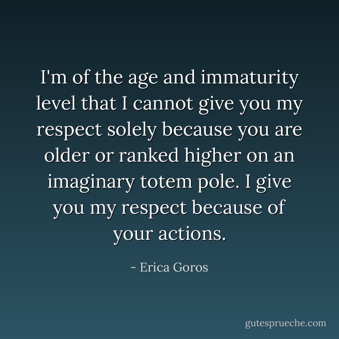 I'm of the age and immaturity level that I cannot give you my respect solely because you are older or ranked higher on an imaginary totem pole. I give you my respect because of your actions. - Erica Goros