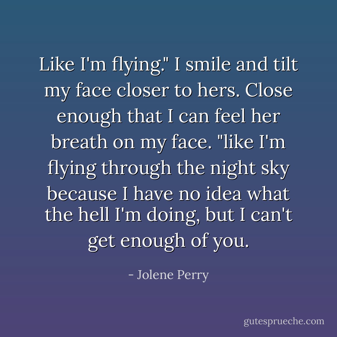 Like I'm flying." I smile and tilt my face closer to hers. Close enough that I can feel her breath on my face. "like I'm flying through the night sky because I have no idea what the hell I'm doing, but I can't get enough of you. - Jolene Perry