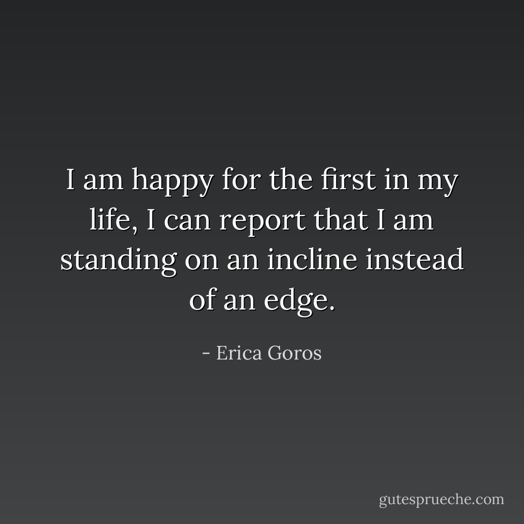 I am happy for the first in my life, I can report that I am standing on an incline instead of an edge. - Erica Goros