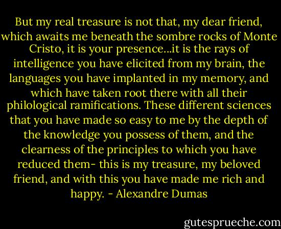 But my real treasure is not that, my dear friend, which awaits me beneath the sombre rocks of Monte Cristo, it is your presence...it is the rays of intelligence you have elicited from my brain, the languages you have implanted in my memory, and which have taken root there with all their philological ramifications. These different sciences that you have made so easy to me by the depth of the knowledge you possess of them, and the clearness of the principles to which you have reduced them- this is my treasure, my beloved friend, and with this you have made me rich and happy. - Alexandre Dumas