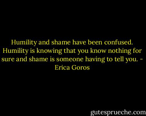 Humility and shame have been confused. Humility is knowing that you know nothing for sure and shame is someone having to tell you. - Erica Goros