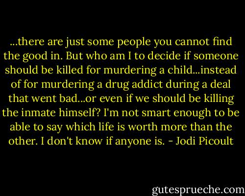 ...there are just some people you cannot find the good in. But who am I to decide if someone should be killed for murdering a child...instead of for murdering a drug addict during a deal that went bad...or even if we should be killing the inmate himself? I'm not smart enough to be able to say which life is worth more than the other. I don't know if anyone is. - Jodi Picoult