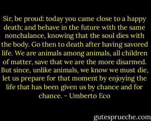Sir, be proud: today you came close to a happy death; and behave in the future with the same nonchalance, knowing that the soul dies with the body. Go then to death after having savored life. We are animals among animals, all children of matter, save that we are the more disarmed. But since, unlike animals, we know we must die, let us prepare for that moment by enjoying the life that has been given us by chance and for chance. - Umberto Eco