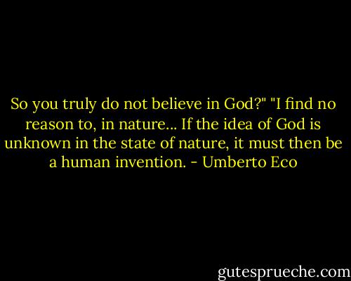 So you truly do not believe in God?"<br />"I find no reason to, in nature... If the idea of God is unknown in the state of nature, it must then be a human invention. - Umberto Eco