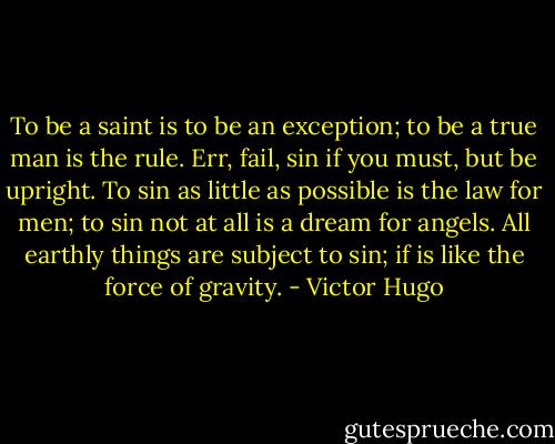 To be a saint is to be an exception; to be a true man is the rule. Err, fail, sin if you must, but be upright. To sin as little as possible is the law for men; to sin not at all is a dream for angels. All earthly things are subject to sin; if is like the force of gravity. - Victor Hugo