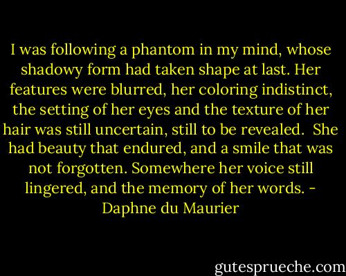 I was following a phantom in my mind, whose shadowy form had taken shape at last. Her features were blurred, her coloring indistinct, the setting of her eyes and the texture of her hair was still uncertain, still to be revealed.<br /><br />She had beauty that endured, and a smile that was not forgotten. Somewhere her voice still lingered, and the memory of her words. - Daphne du Maurier