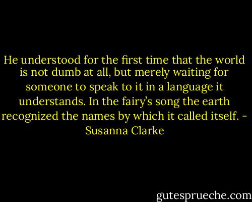 He understood for the first time that the world is not dumb at all, but merely waiting for someone to speak to it in a language it understands. In the fairy’s song the earth recognized the names by which it called itself. - Susanna Clarke