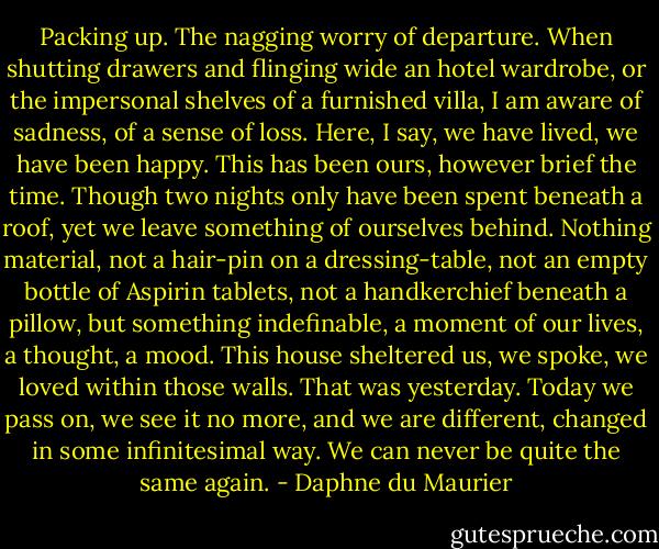 Packing up. The nagging worry of departure. When shutting drawers and flinging wide an hotel wardrobe, or the impersonal shelves of a furnished villa, I am aware of sadness, of a sense of loss. Here, I say, we have lived, we have been happy. This has been ours, however brief the time. Though two nights only have been spent beneath a roof, yet we leave something of ourselves behind. Nothing material, not a hair-pin on a dressing-table, not an empty bottle of Aspirin tablets, not a handkerchief beneath a pillow, but something indefinable, a moment of our lives, a thought, a mood. This house sheltered us, we spoke, we loved within those walls. That was yesterday. Today we pass on, we see it no more, and we are different, changed in some infinitesimal way. We can never be quite the same again. - Daphne du Maurier