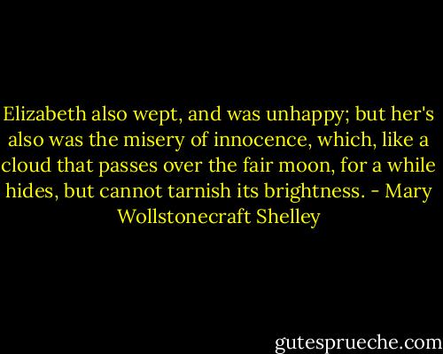 Elizabeth also wept, and was unhappy; but her's also was the misery of innocence, which, like a cloud that passes over the fair moon, for a while hides, but cannot tarnish its brightness. - Mary Wollstonecraft Shelley