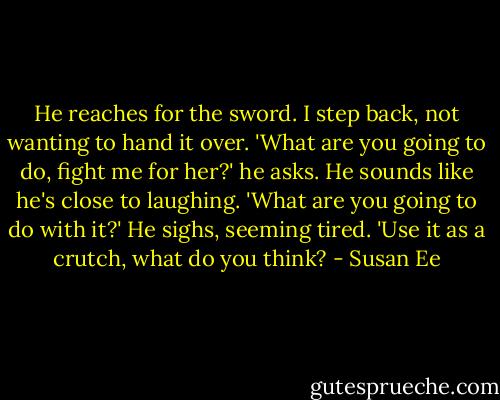 He reaches for the sword. I step back, not wanting to hand it over.<br />'What are you going to do, fight me for her?' he asks. He sounds like he's close to laughing.<br />'What are you going to do with it?'<br />He sighs, seeming tired. 'Use it as a crutch, what do you think? - Susan Ee
