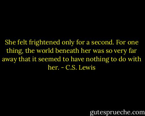 She felt frightened only for a second. For one thing, the world beneath her was so very far away that it seemed to have nothing to do with her. - C.S. Lewis