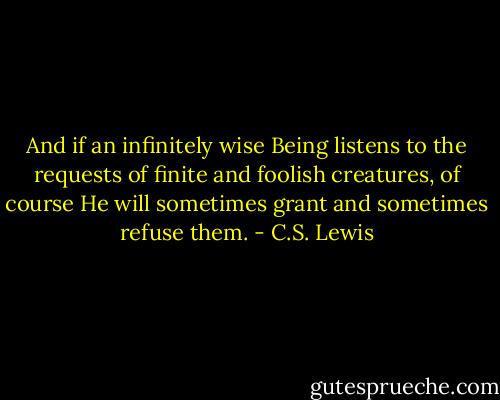 And if an infinitely wise Being listens to the requests of finite and foolish creatures, of course He will sometimes grant and sometimes refuse them. - C.S. Lewis