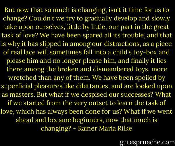 But now that so much is changing, isn't it time for us to change? Couldn't we try to gradually develop and slowly take upon ourselves, little by little, our part in the great task of love? We have been spared all its trouble, and that is why it has slipped in among our distractions, as a piece of real lace will sometimes fall into a child's toy-box and please him and no longer please him, and finally it lies there among the broken and dismembered toys, more wretched than any of them. We have been spoiled by superficial pleasures like dilettantes, and are looked upon as masters. But what if we despised our successes? What if we started from the very outset to learn the task of love, which has always been done for us? What if we went ahead and became beginners, now that much is changing? - Rainer Maria Rilke