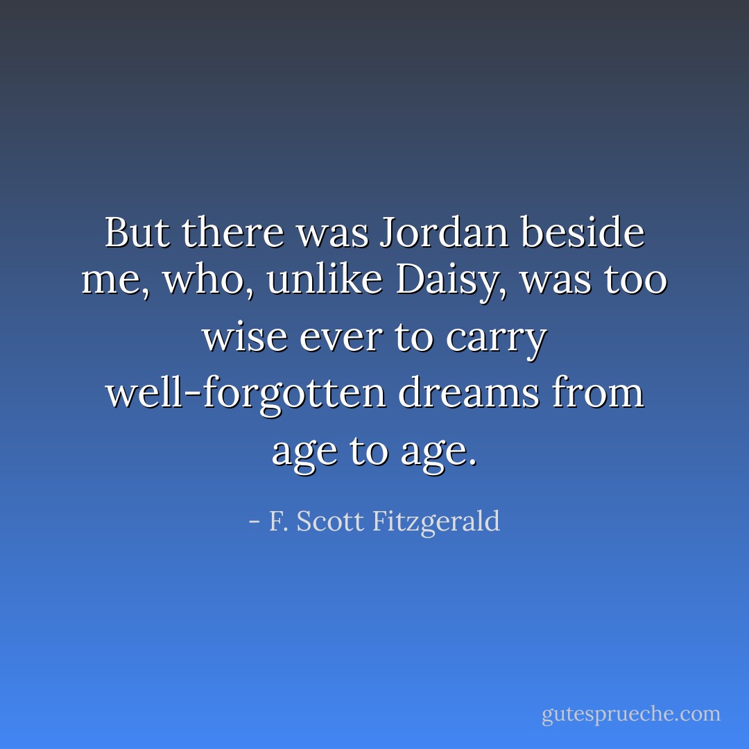 But there was Jordan beside me, who, unlike Daisy, was too wise ever to carry well-forgotten dreams from age to age. - F. Scott Fitzgerald