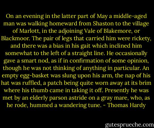 On an evening in the latter part of May a middle-aged man was walking homeward from Shaston to the village of Marlott, in the adjoining Vale of Blakemore, or Blackmoor. The pair of legs that carried him were rickety, and there was a bias in his gait which inclined him somewhat to the left of a straight line. He occasionally gave a smart nod, as if in confirmation of some opinion, though he was not thinking of anything in particular. An empty egg-basket was slung upon his arm, the nap of his hat was ruffled, a patch being quite worn away at its brim where his thumb came in taking it off. Presently he was met by an elderly parson astride on a gray mare, who, as he rode, hummed a wandering tune. - Thomas Hardy