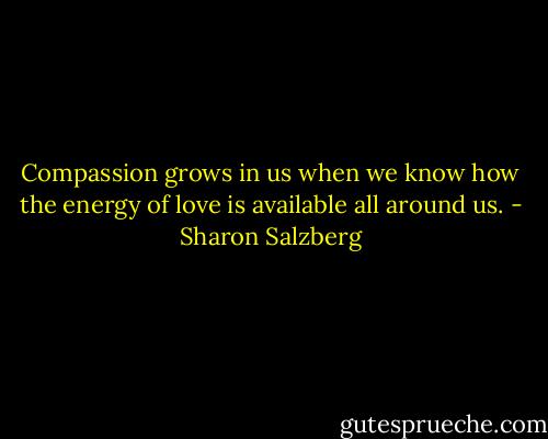 Compassion grows in us when we know how the energy of love is available all around us. - Sharon Salzberg
