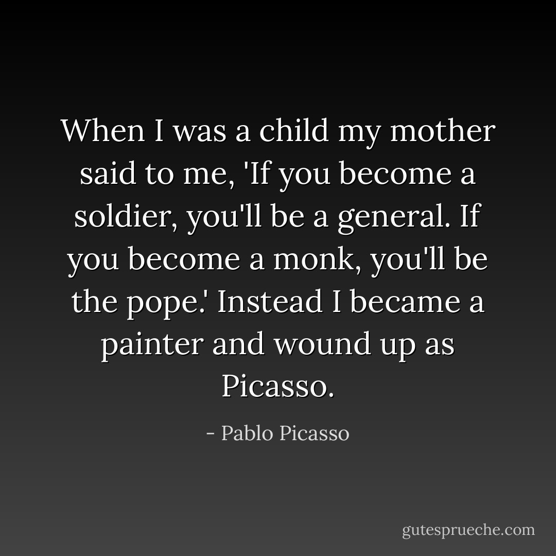 When I was a child my mother said to me, 'If you become a soldier, you'll be a general. If you become a monk, you'll be the pope.' Instead I became a painter and wound up as Picasso. - Pablo Picasso