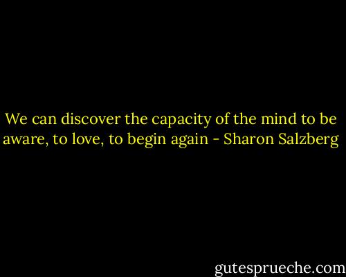 We can discover the capacity of the mind to be aware, to love, to begin again - Sharon Salzberg