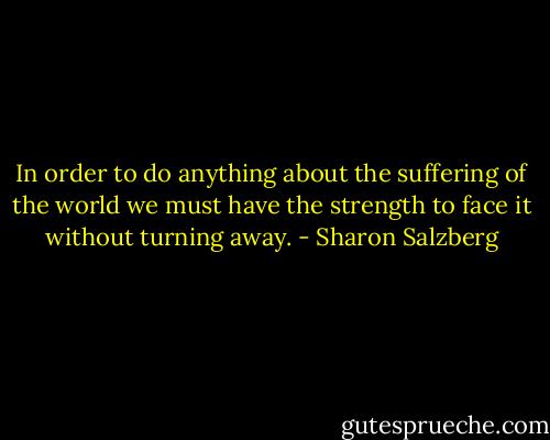 In order to do anything about the suffering of the world we must have the strength to face it without turning away. - Sharon Salzberg
